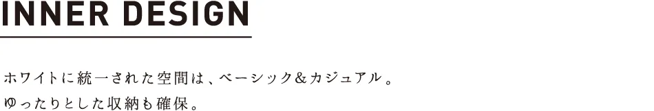 INNER DESIGN ホワイトに統一された空間は、ベーシック＆カジュアル。ゆったりとした収納も確保。